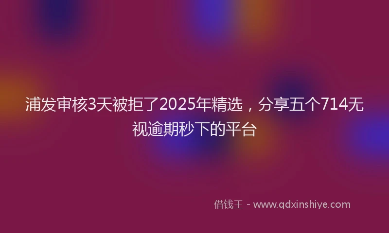 浦发审核3天被拒了2025年精选，分享五个714无视逾期秒下的平台