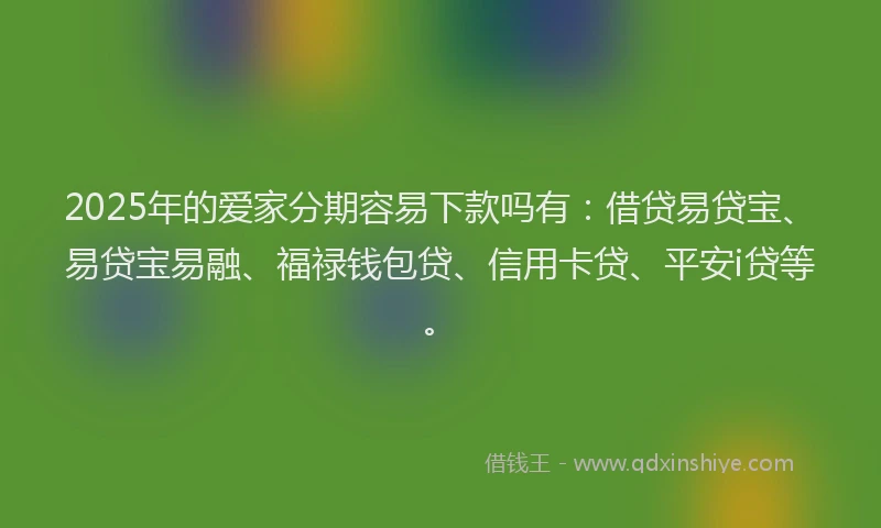 2025年的爱家分期容易下款吗有：借贷易贷宝、易贷宝易融、福禄钱包贷、信用卡贷、平安i贷等。