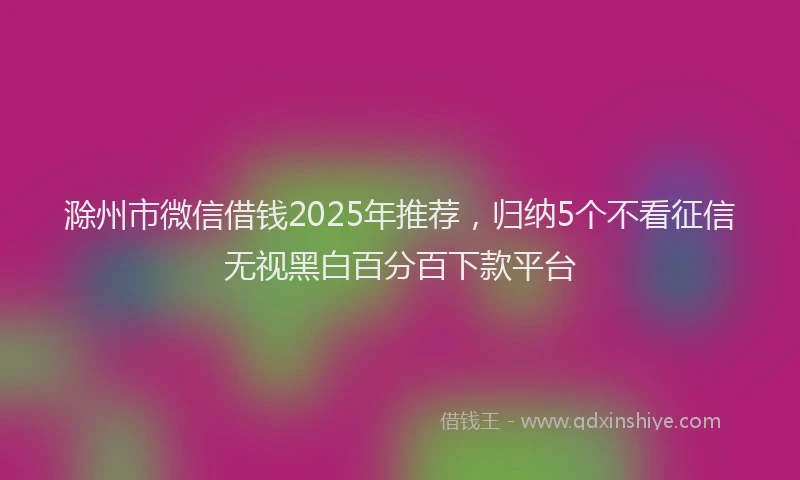 滁州市微信借钱2025年推荐，归纳5个不看征信无视黑白百分百下款平台