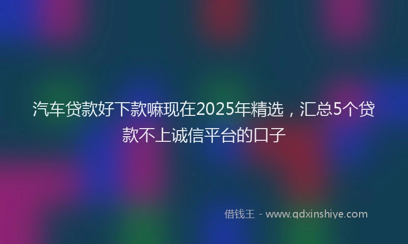 汽车贷款好下款嘛现在2025年精选，汇总5个贷款不上诚信平台的口子
