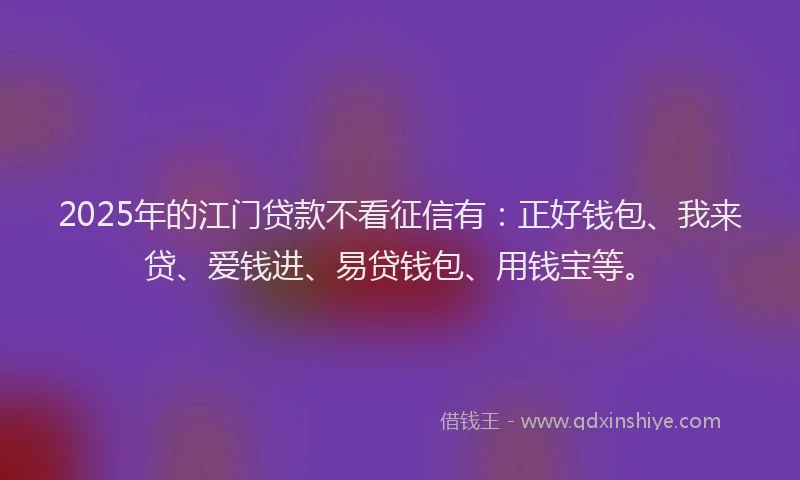 2025年的江门贷款不看征信有：正好钱包、我来贷、爱钱进、易贷钱包、用钱宝等。
