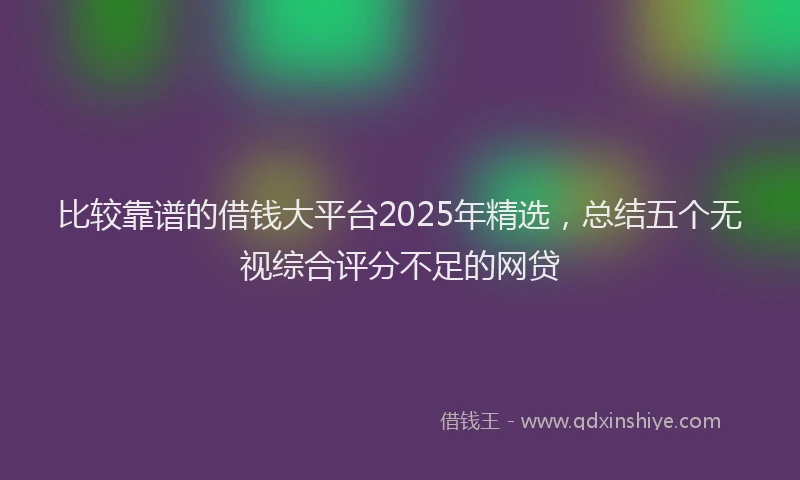 比较靠谱的借钱大平台2025年精选，总结五个无视综合评分不足的网贷