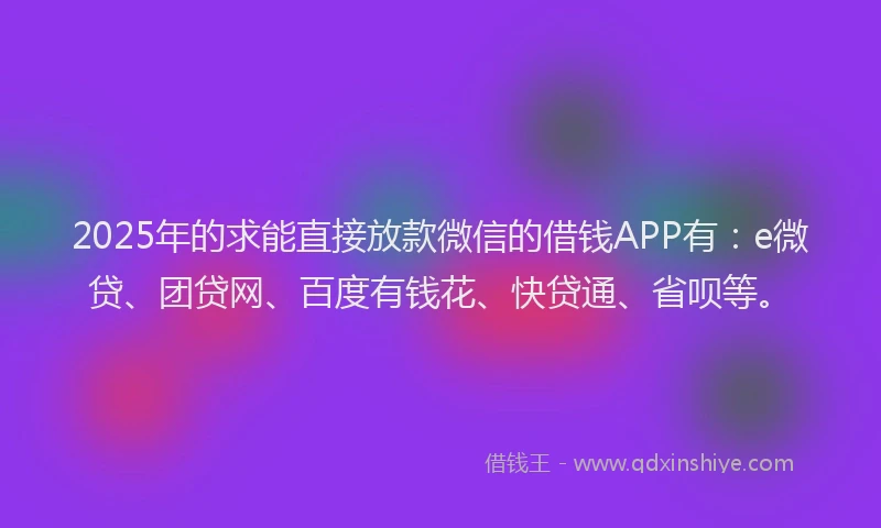 2025年的求能直接放款微信的借钱APP有：e微贷、团贷网、百度有钱花、快贷通、省呗等。