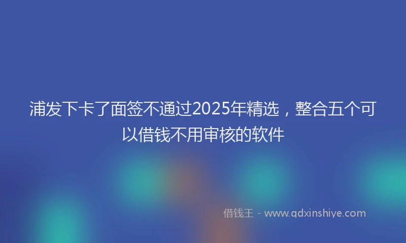 浦发下卡了面签不通过2025年精选，整合五个可以借钱不用审核的软件
