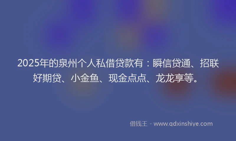 2025年的泉州个人私借贷款有：瞬信贷通、招联好期贷、小金鱼、现金点点、龙龙享等。