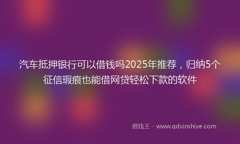 汽车抵押银行可以借钱吗2025年推荐，归纳5个征信瑕疵也能借网贷轻松下款的软件