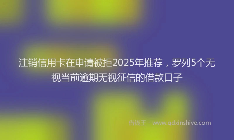 注销信用卡在申请被拒2025年推荐，罗列5个无视当前逾期无视征信的借款口子