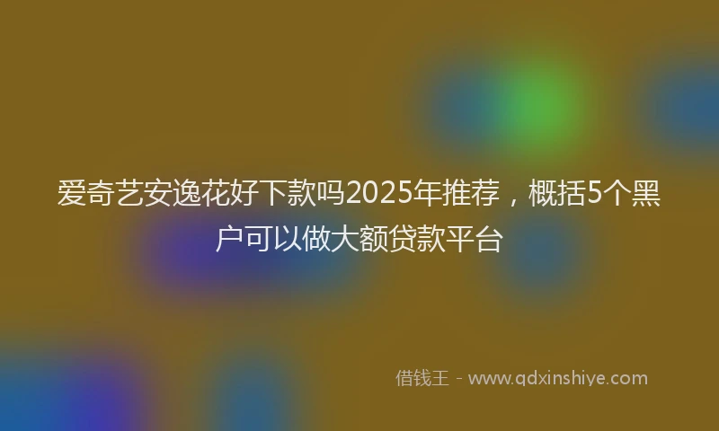 爱奇艺安逸花好下款吗2025年推荐，概括5个黑户可以做大额贷款平台