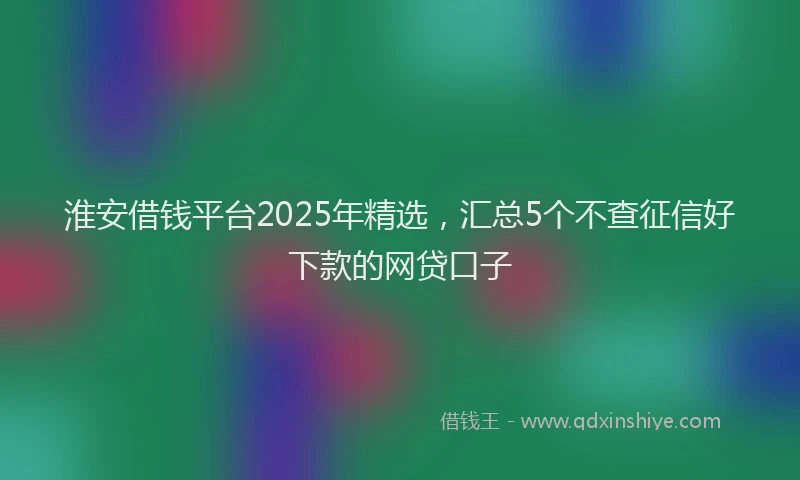 淮安借钱平台2025年精选，汇总5个不查征信好下款的网贷口子