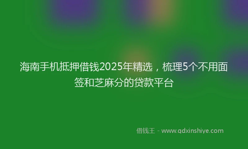 海南手机抵押借钱2025年精选，梳理5个不用面签和芝麻分的贷款平台
