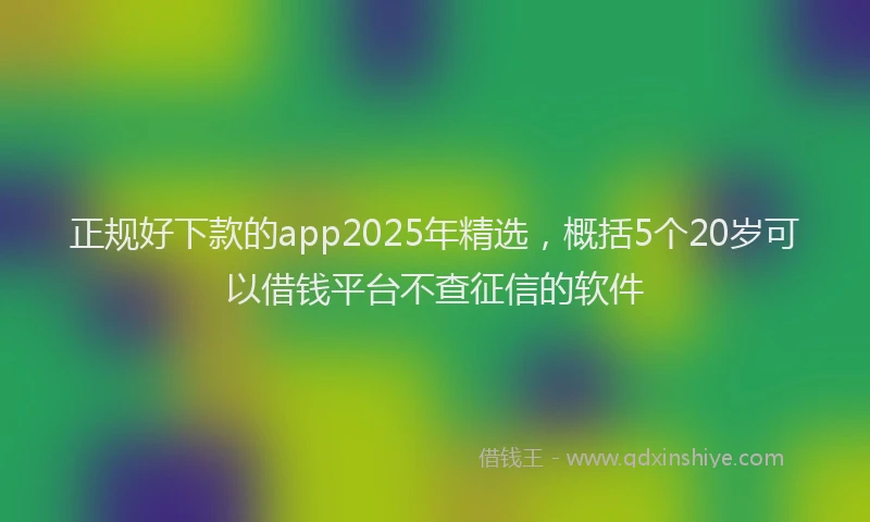 正规好下款的app2025年精选，概括5个20岁可以借钱平台不查征信的软件