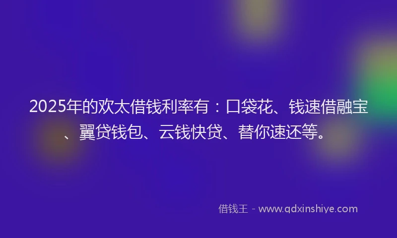 2025年的欢太借钱利率有：口袋花、钱速借融宝、翼贷钱包、云钱快贷、替你速还等。