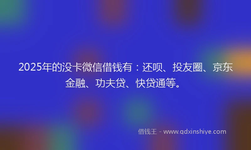 2025年的没卡微信借钱有：还呗、投友圈、京东金融、功夫贷、快贷通等。