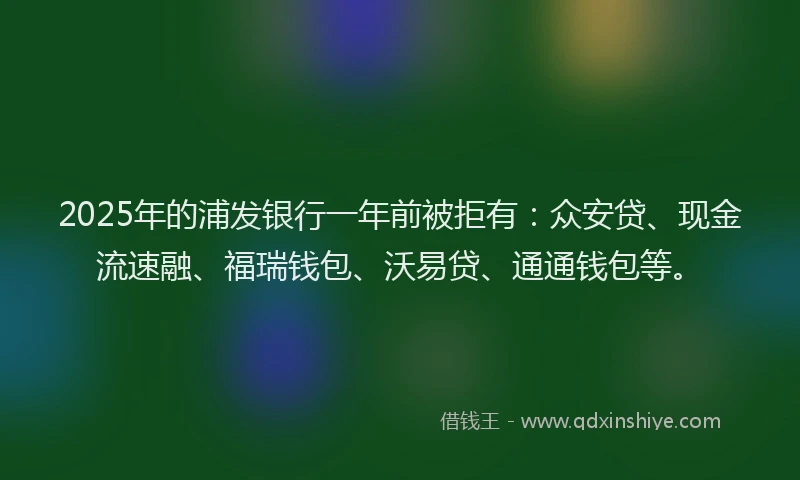 2025年的浦发银行一年前被拒有：众安贷、现金流速融、福瑞钱包、沃易贷、通通钱包等。