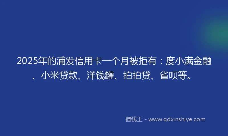 2025年的浦发信用卡一个月被拒有：度小满金融、小米贷款、洋钱罐、拍拍贷、省呗等。