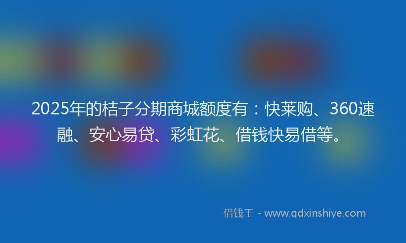 2025年的桔子分期商城额度有：快莱购、360速融、安心易贷、彩虹花、借钱快易借等。