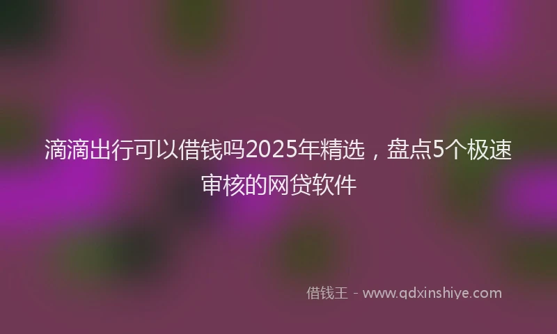 滴滴出行可以借钱吗2025年精选，盘点5个极速审核的网贷软件
