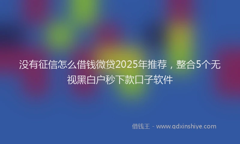 没有征信怎么借钱微贷2025年推荐，整合5个无视黑白户秒下款口子软件