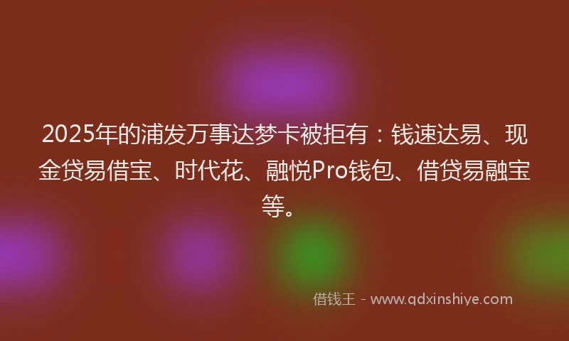 2025年的浦发万事达梦卡被拒有：钱速达易、现金贷易借宝、时代花、融悦Pro钱包、借贷易融宝等。