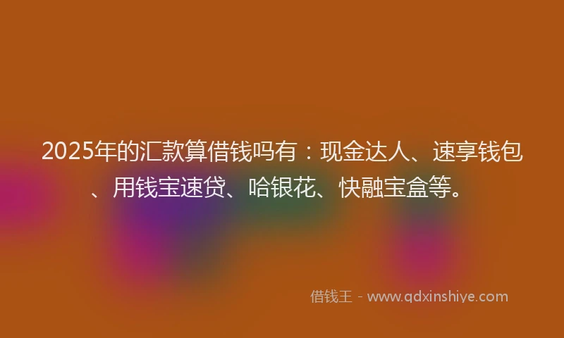 2025年的汇款算借钱吗有：现金达人、速享钱包、用钱宝速贷、哈银花、快融宝盒等。