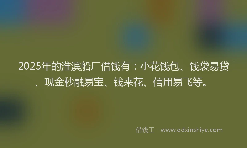 2025年的淮滨船厂借钱有：小花钱包、钱袋易贷、现金秒融易宝、钱来花、信用易飞等。