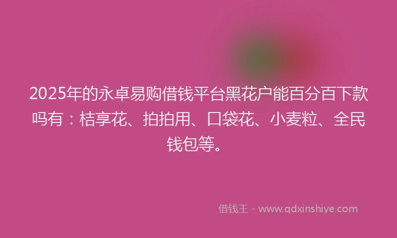 2025年的永卓易购借钱平台黑花户能百分百下款吗有：桔享花、拍拍用、口袋花、小麦粒、全民钱包等。