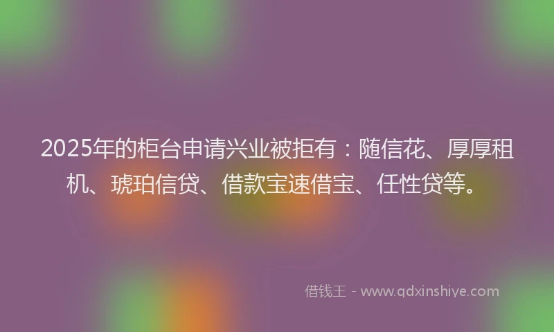 2025年的柜台申请兴业被拒有：随信花、厚厚租机、琥珀信贷、借款宝速借宝、任性贷等。