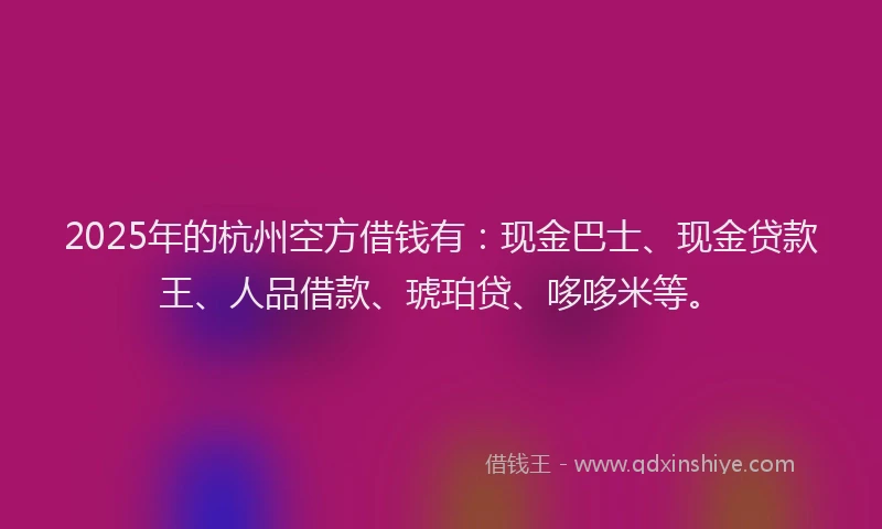 2025年的杭州空方借钱有：现金巴士、现金贷款王、人品借款、琥珀贷、哆哆米等。