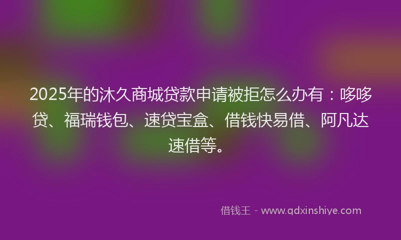 2025年的沐久商城贷款申请被拒怎么办有：哆哆贷、福瑞钱包、速贷宝盒、借钱快易借、阿凡达速借等。
