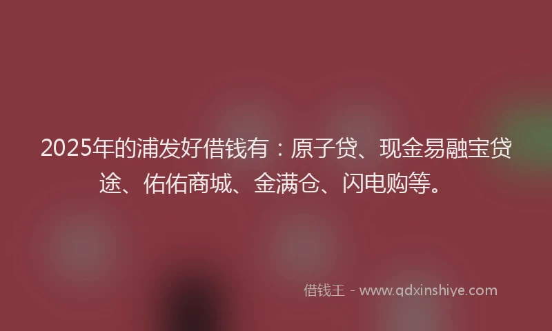 2025年的浦发好借钱有：原子贷、现金易融宝贷途、佑佑商城、金满仓、闪电购等。
