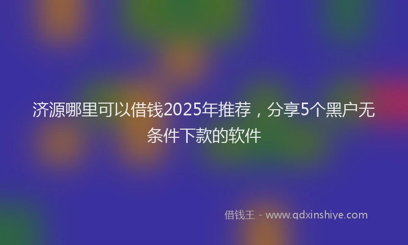 济源哪里可以借钱2025年推荐，分享5个黑户无条件下款的软件