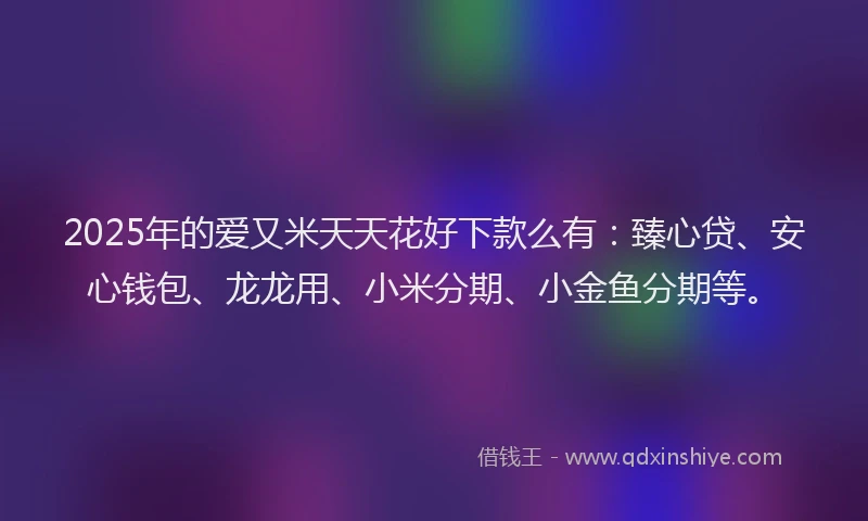 2025年的爱又米天天花好下款么有：臻心贷、安心钱包、龙龙用、小米分期、小金鱼分期等。