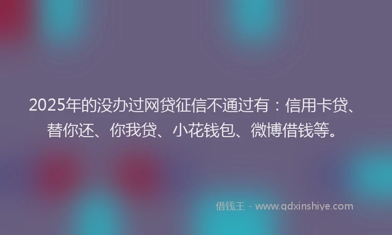 2025年的没办过网贷征信不通过有：信用卡贷、替你还、你我贷、小花钱包、微博借钱等。