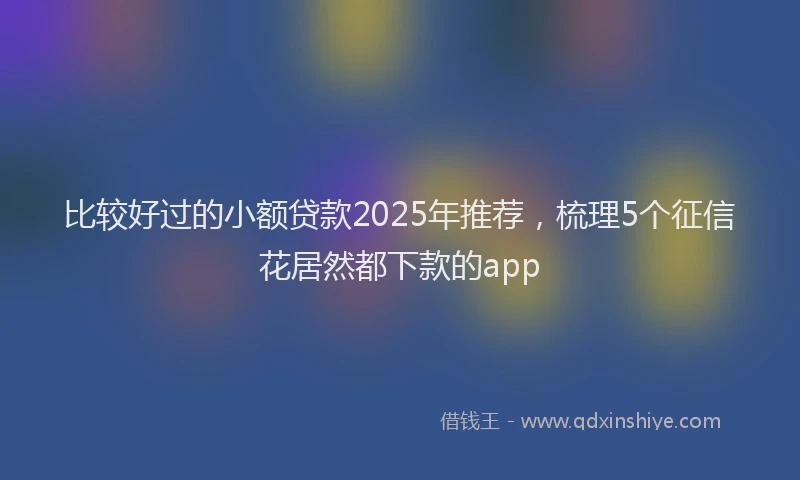比较好过的小额贷款2025年推荐，梳理5个征信花居然都下款的app