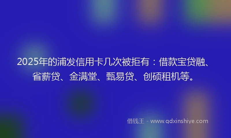 2025年的浦发信用卡几次被拒有：借款宝贷融、省薪贷、金满堂、甄易贷、创硕租机等。