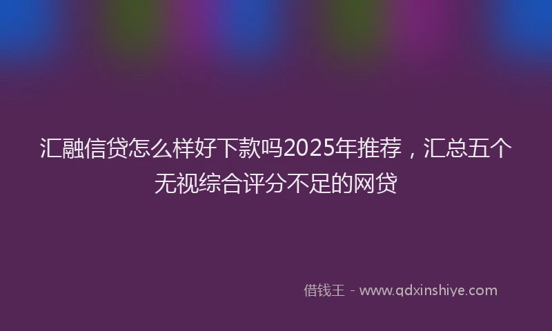 汇融信贷怎么样好下款吗2025年推荐，汇总五个无视综合评分不足的网贷