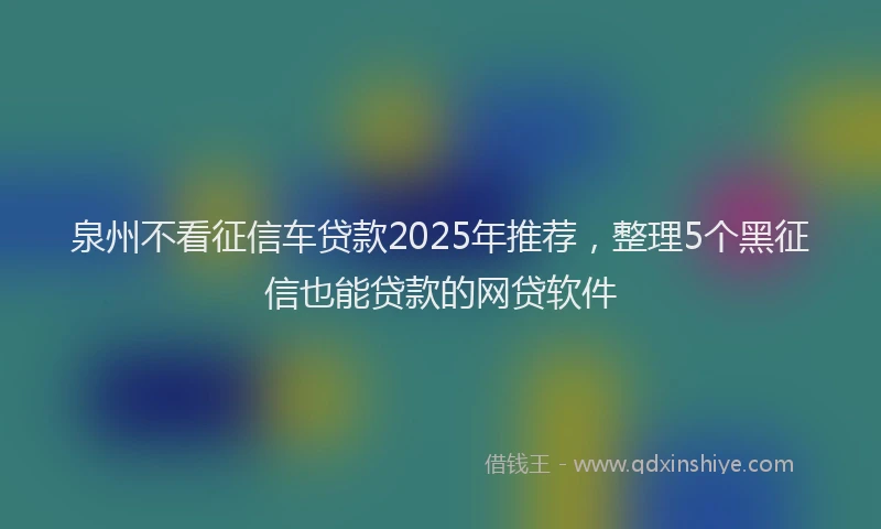 泉州不看征信车贷款2025年推荐，整理5个黑征信也能贷款的网贷软件