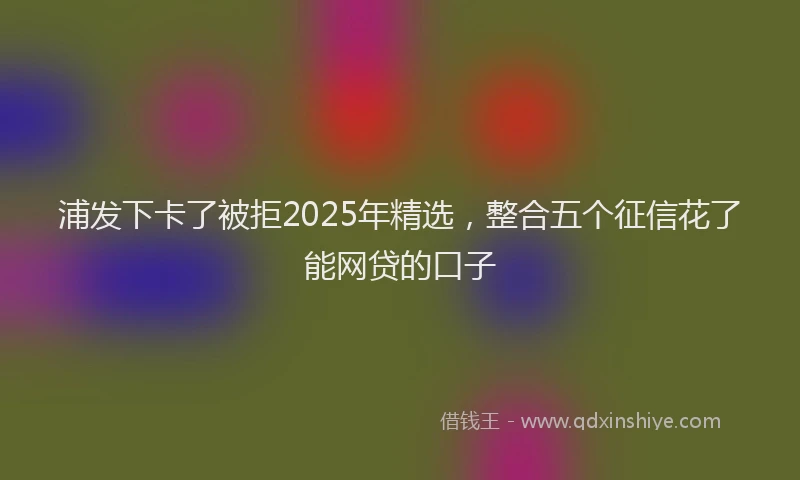 浦发下卡了被拒2025年精选，整合五个征信花了能网贷的口子
