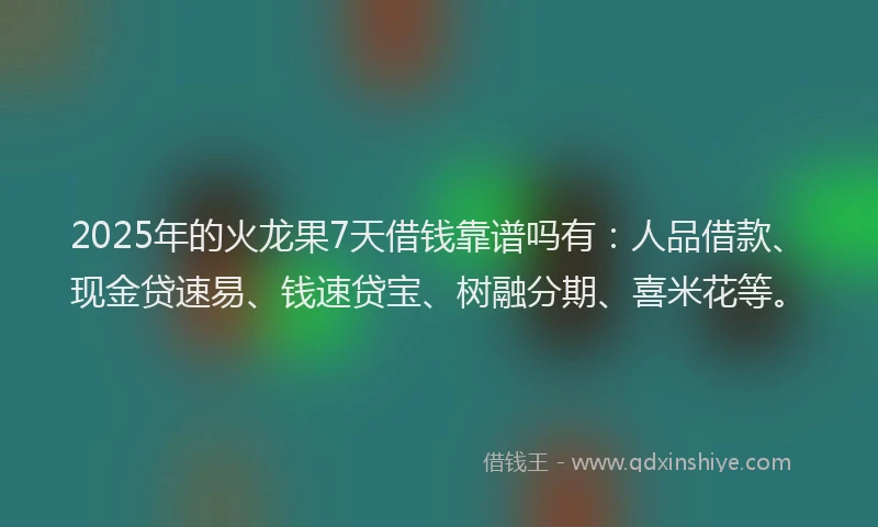 2025年的火龙果7天借钱靠谱吗有：人品借款、现金贷速易、钱速贷宝、树融分期、喜米花等。