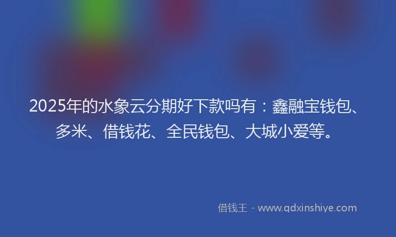 2025年的水象云分期好下款吗有：鑫融宝钱包、多米、借钱花、全民钱包、大城小爱等。