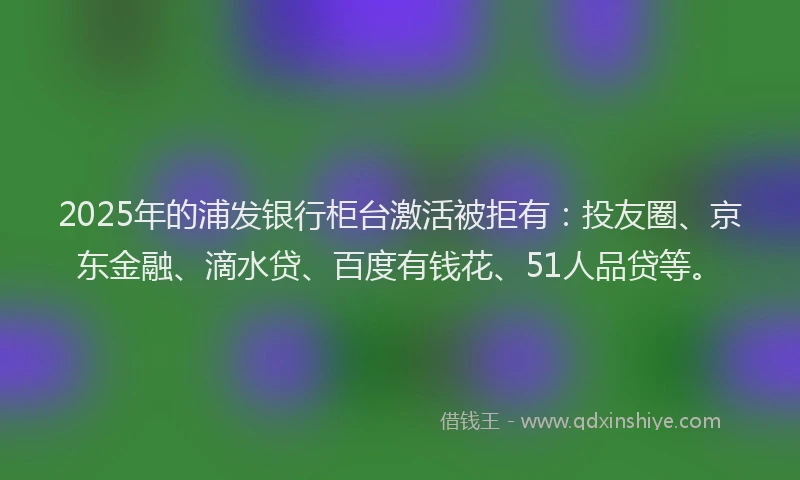 2025年的浦发银行柜台激活被拒有：投友圈、京东金融、滴水贷、百度有钱花、51人品贷等。