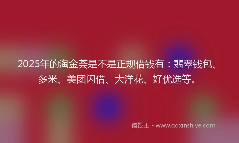 2025年的淘金荟是不是正规借钱有：翡翠钱包、多米、美团闪借、大洋花、好优选等。