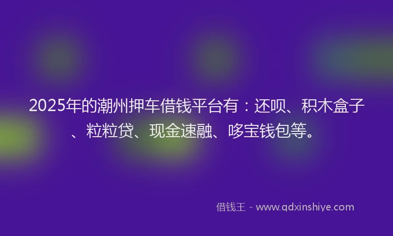 2025年的潮州押车借钱平台有：还呗、积木盒子、粒粒贷、现金速融、哆宝钱包等。