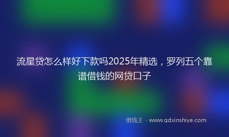 流星贷怎么样好下款吗2025年精选，罗列五个靠谱借钱的网贷口子