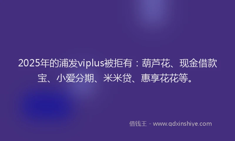 2025年的浦发viplus被拒有：葫芦花、现金借款宝、小爱分期、米米贷、惠享花花等。