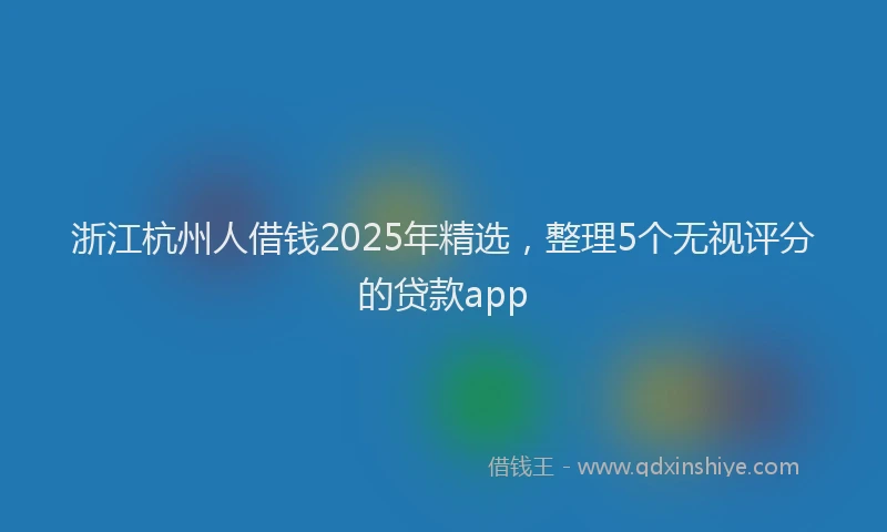 浙江杭州人借钱2025年精选，整理5个无视评分的贷款app