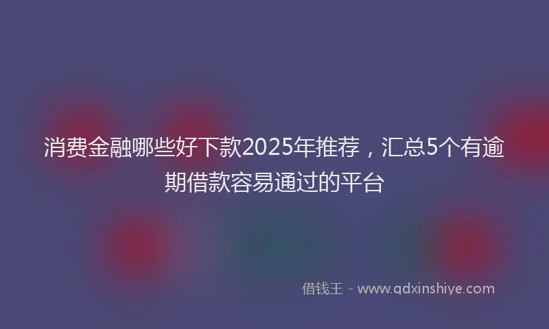 消费金融哪些好下款2025年推荐，汇总5个有逾期借款容易通过的平台