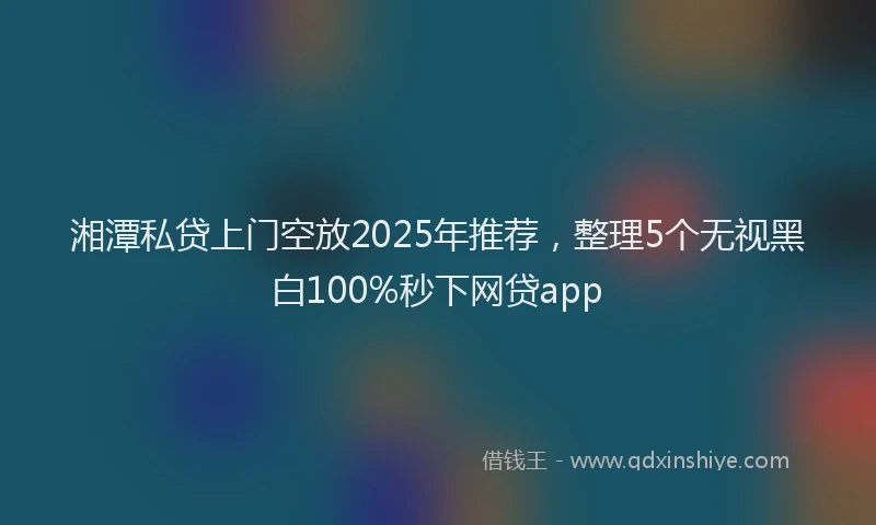 湘潭私贷上门空放2025年推荐，整理5个无视黑白100%秒下网贷app