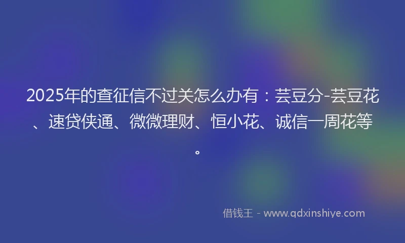 2025年的查征信不过关怎么办有：芸豆分-芸豆花、速贷侠通、微微理财、恒小花、诚信一周花等。