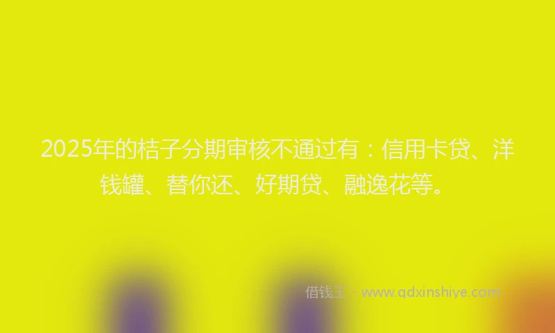 2025年的桔子分期审核不通过有：信用卡贷、洋钱罐、替你还、好期贷、融逸花等。